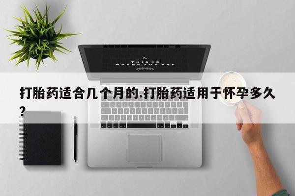 流产药网上专门卖店微信打胎药适合几个月的.打胎药适用于怀孕多久？