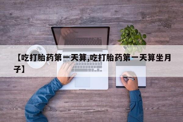 流产药网上专门卖店微信【吃打胎药第一天算,吃打胎药第一天算坐月子】