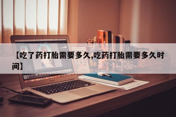 流产药网上专门卖店微信【吃了药打胎需要多久,吃药打胎需要多久时间】