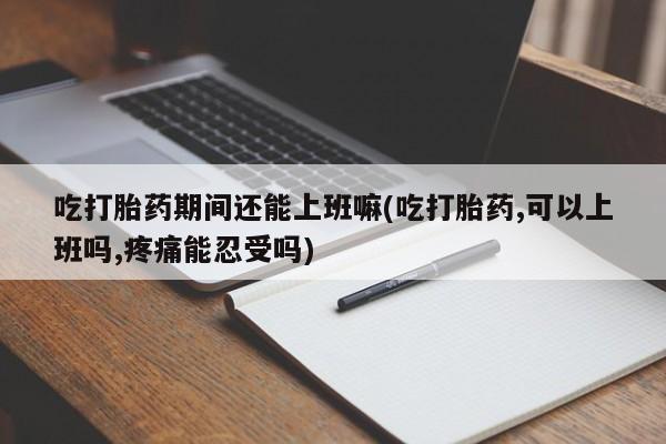 流产药网上专门卖店微信吃打胎药期间还能上班嘛(吃打胎药,可以上班吗,疼痛能忍受吗)