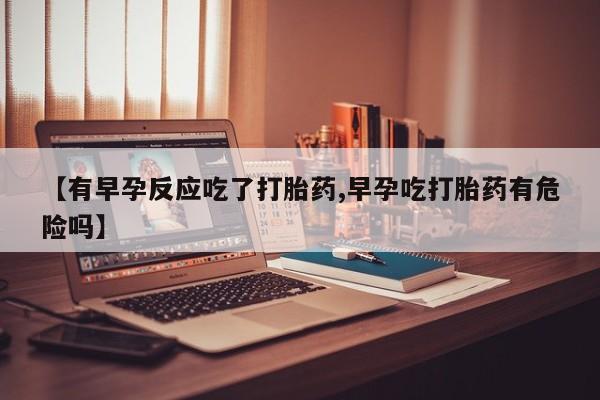 流产药网上专门卖店微信【有早孕反应吃了打胎药,早孕吃打胎药有危险吗】