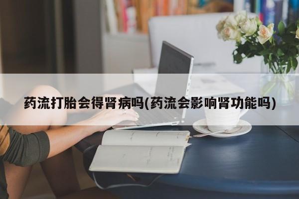 流产药网上专门卖店微信药流打胎会得肾病吗(药流会影响肾功能吗)