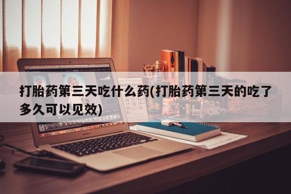 流产药网上专门卖店微信打胎药第三天吃什么药(打胎药第三天的吃了多久可以见效)