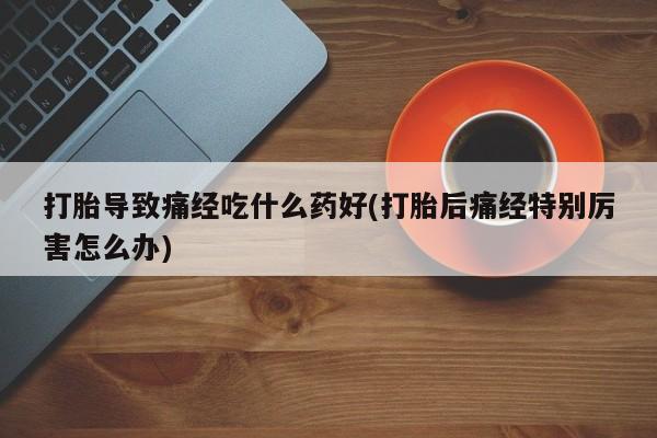 流产药网上专门卖店微信打胎导致痛经吃什么药好(打胎后痛经特别厉害怎么办)