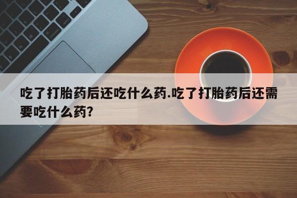 流产药网上专门卖店微信吃了打胎药后还吃什么药.吃了打胎药后还需要吃什么药？