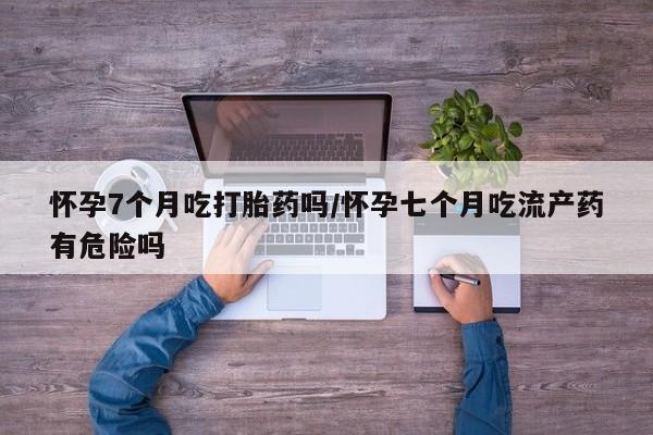 流产药网上专门卖店微信怀孕7个月吃打胎药吗/怀孕七个月吃流产药有危险吗