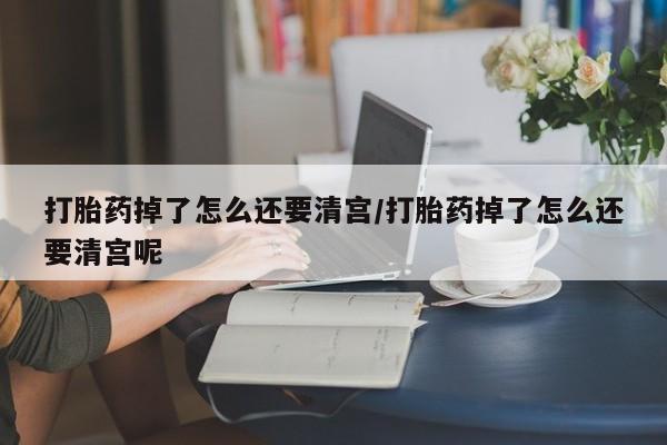 流产药网上专门卖店微信打胎药掉了怎么还要清宫/打胎药掉了怎么还要清宫呢