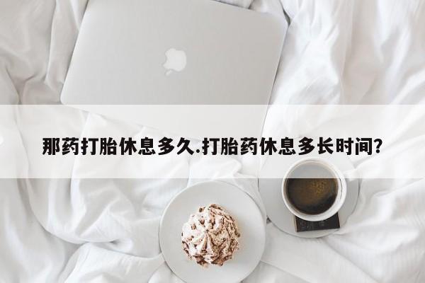 流产药网上专门卖店微信那药打胎休息多久.打胎药休息多长时间？