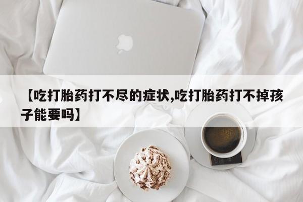 流产药网上专门卖店微信【吃打胎药打不尽的症状,吃打胎药打不掉孩子能要吗】