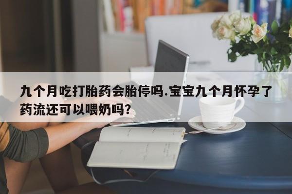 流产药网上专门卖店微信九个月吃打胎药会胎停吗.宝宝九个月怀孕了药流还可以喂奶吗？