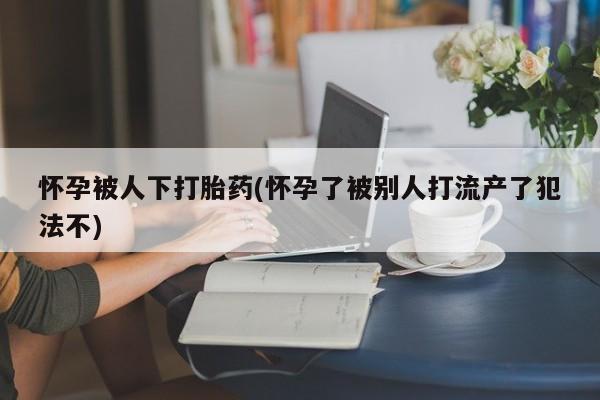 流产药网上专门卖店微信怀孕被人下打胎药(怀孕了被别人打流产了犯法不)