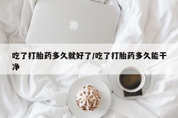 流产药网上专门卖店微信吃了打胎药多久就好了/吃了打胎药多久能干净