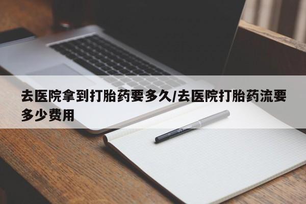 流产药网上专门卖店微信去医院拿到打胎药要多久/去医院打胎药流要多少费用