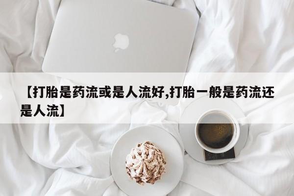 流产药网上专门卖店微信【打胎是药流或是人流好,打胎一般是药流还是人流】