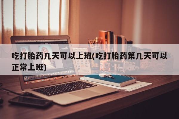 流产药网上专门卖店微信吃打胎药几天可以上班(吃打胎药第几天可以正常上班)