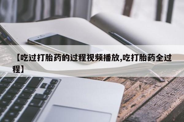 流产药网上专门卖店微信【吃过打胎药的过程视频播放,吃打胎药全过程】