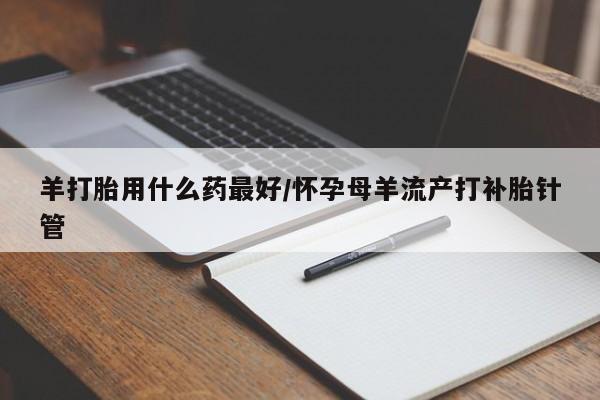 流产药网上专门卖店微信羊打胎用什么药最好/怀孕母羊流产打补胎针管