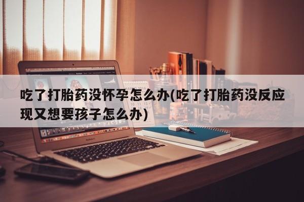 流产药网上专门卖店微信吃了打胎药没怀孕怎么办(吃了打胎药没反应现又想要孩子怎么办)