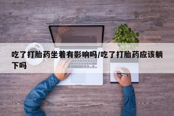 流产药网上专门卖店微信吃了打胎药坐着有影响吗/吃了打胎药应该躺下吗