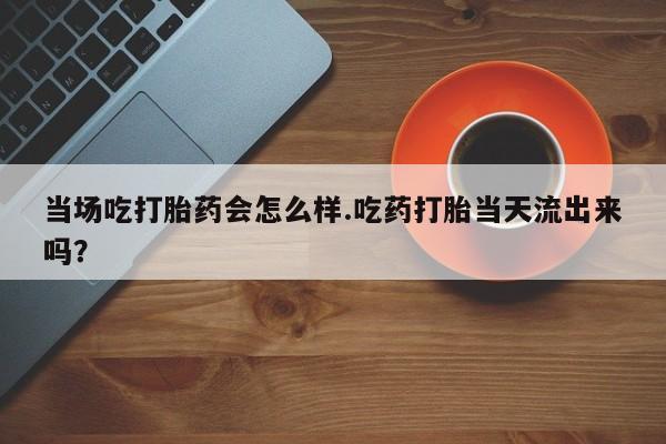 流产药网上专门卖店微信当场吃打胎药会怎么样.吃药打胎当天流出来吗？