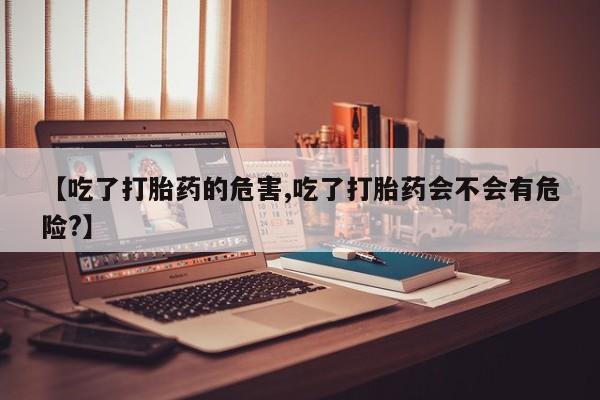 流产药网上专门卖店微信【吃了打胎药的危害,吃了打胎药会不会有危险?】