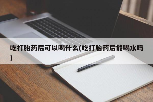 流产药网上专门卖店微信吃打胎药后可以喝什么(吃打胎药后能喝水吗)