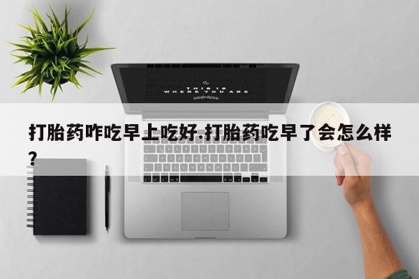 流产药网上专门卖店微信打胎药咋吃早上吃好.打胎药吃早了会怎么样？