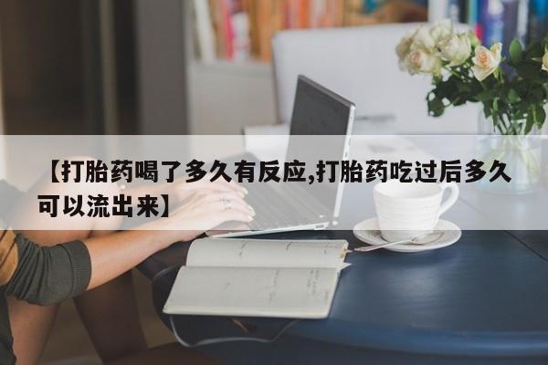 流产药网上专门卖店微信【打胎药喝了多久有反应,打胎药吃过后多久可以流出来】