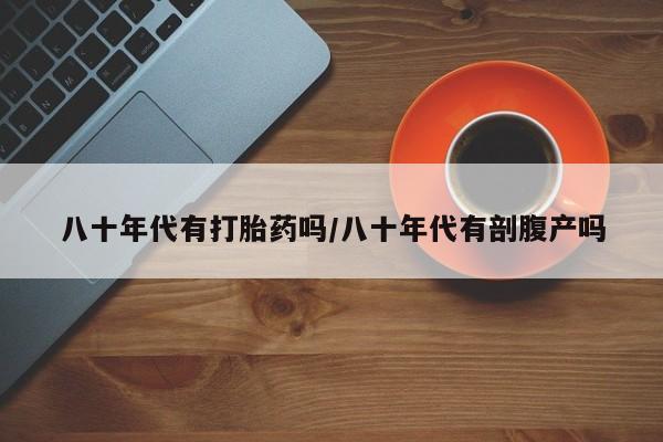 流产药网上专门卖店微信八十年代有打胎药吗/八十年代有剖腹产吗