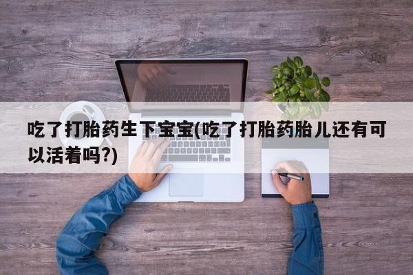 流产药网上专门卖店微信吃了打胎药生下宝宝(吃了打胎药胎儿还有可以活着吗?)