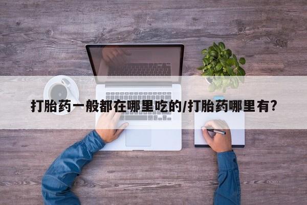 流产药网上专门卖店微信打胎药一般都在哪里吃的/打胎药哪里有?
