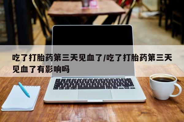 流产药网上专门卖店微信吃了打胎药第三天见血了/吃了打胎药第三天见血了有影响吗