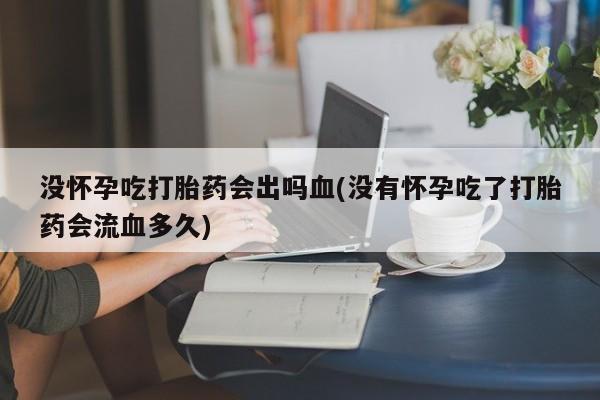 流产药网上专门卖店微信没怀孕吃打胎药会出吗血(没有怀孕吃了打胎药会流血多久)