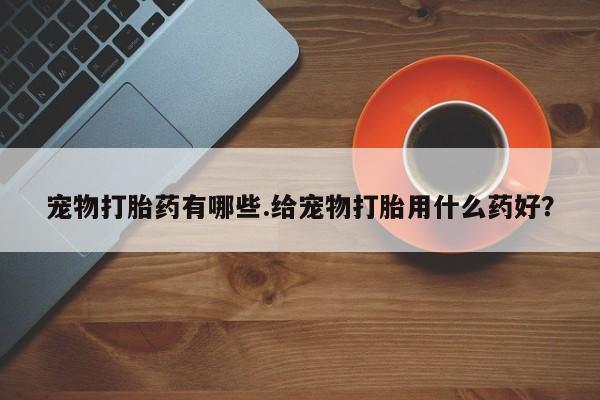 流产药网上专门卖店微信宠物打胎药有哪些.给宠物打胎用什么药好？