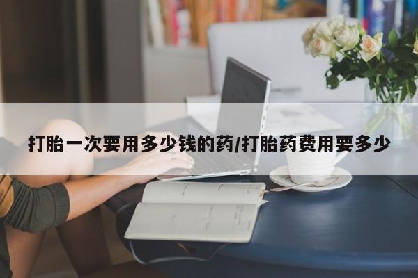 流产药网上专门卖店微信打胎一次要用多少钱的药/打胎药费用要多少