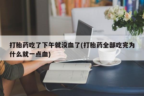 流产药网上专门卖店微信打胎药吃了下午就没血了(打胎药全部吃完为什么就一点血)