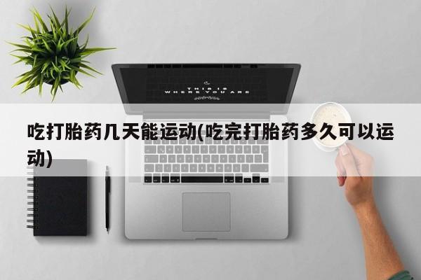 流产药网上专门卖店微信吃打胎药几天能运动(吃完打胎药多久可以运动)
