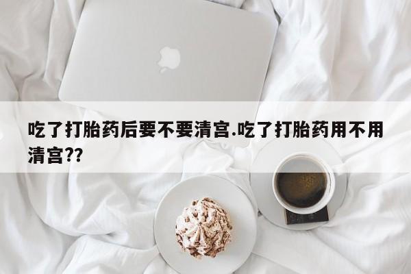 流产药网上专门卖店微信吃了打胎药后要不要清宫.吃了打胎药用不用清宫?？