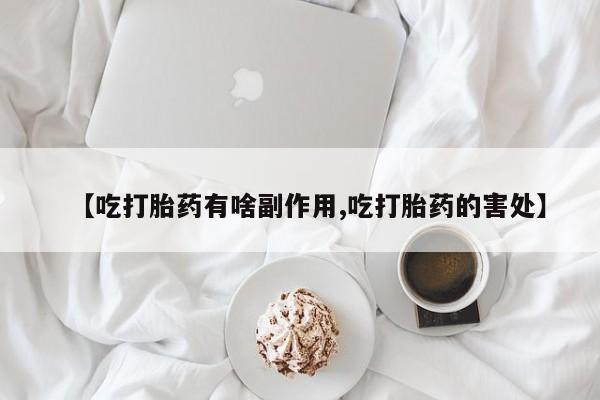 流产药网上专门卖店微信【吃打胎药有啥副作用,吃打胎药的害处】
