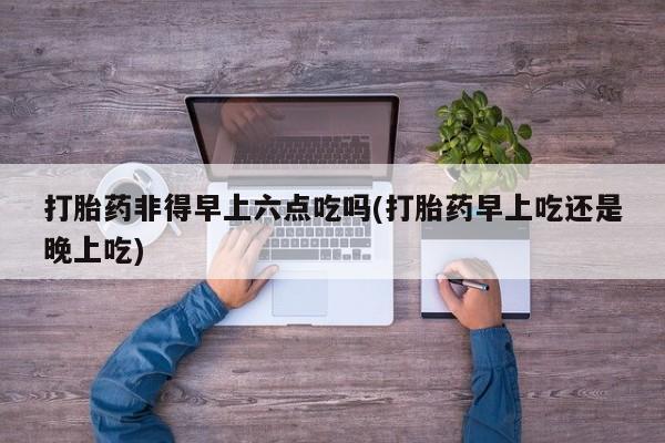 流产药网上专门卖店微信打胎药非得早上六点吃吗(打胎药早上吃还是晚上吃)