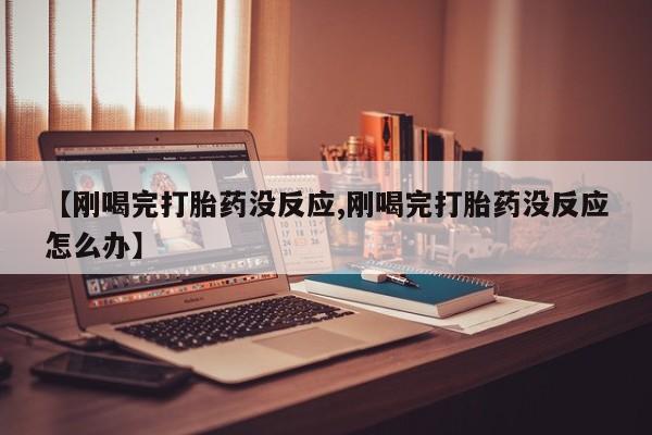 流产药网上专门卖店微信【刚喝完打胎药没反应,刚喝完打胎药没反应怎么办】