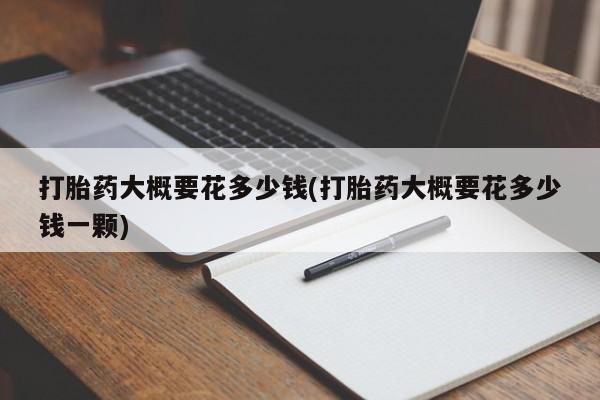 流产药网上专门卖店微信打胎药大概要花多少钱(打胎药大概要花多少钱一颗)