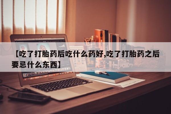 流产药网上专门卖店微信【吃了打胎药后吃什么药好,吃了打胎药之后要忌什么东西】