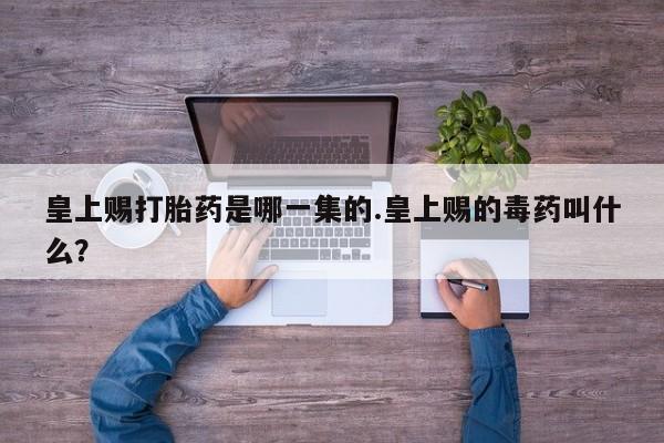 流产药网上专门卖店微信皇上赐打胎药是哪一集的.皇上赐的毒药叫什么？
