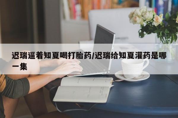 流产药网上专门卖店微信迟瑞逼着知夏喝打胎药/迟瑞给知夏灌药是哪一集