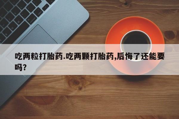 流产药网上专门卖店微信吃两粒打胎药.吃两颗打胎药,后悔了还能要吗？