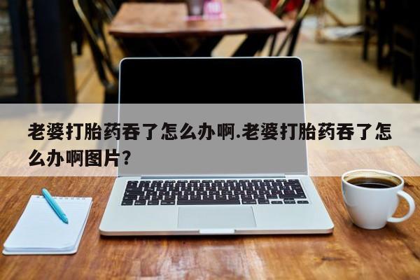 流产药网上专门卖店微信老婆打胎药吞了怎么办啊.老婆打胎药吞了怎么办啊图片？