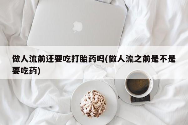 流产药网上专门卖店微信做人流前还要吃打胎药吗(做人流之前是不是要吃药)
