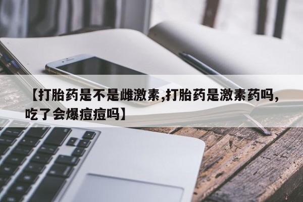流产药网上专门卖店微信【打胎药是不是雌激素,打胎药是激素药吗,吃了会爆痘痘吗】