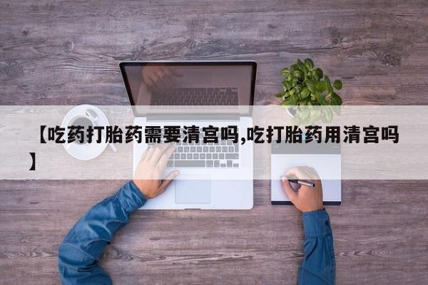 流产药网上专门卖店微信【吃药打胎药需要清宫吗,吃打胎药用清宫吗】